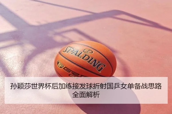 孙颖莎世界杯后加练接发球折射国乒女单备战思路全面解析